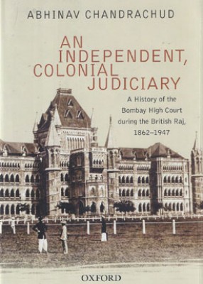 An Independent, Colonial Judiciary: A History of the Bombay High Court during the British Raj, 1862-1947